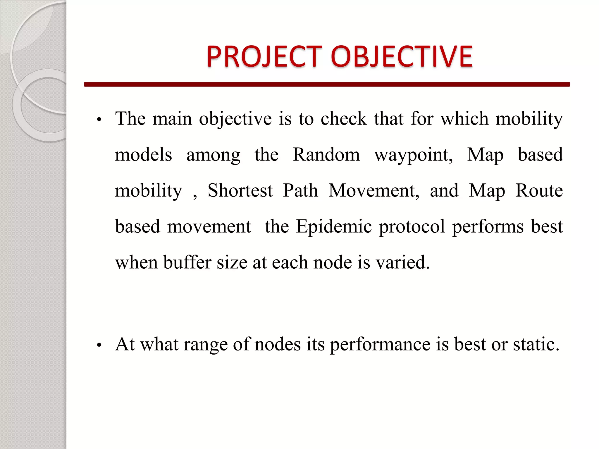 PROJECT OBJECTIVE 
• The main objective is to check that for which mobility 
models among the Random waypoint, Map based 
mobility , Shortest Path Movement, and Map Route 
based movement the Epidemic protocol performs best 
when buffer size at each node is varied. 
• At what range of nodes its performance is best or static. 
 