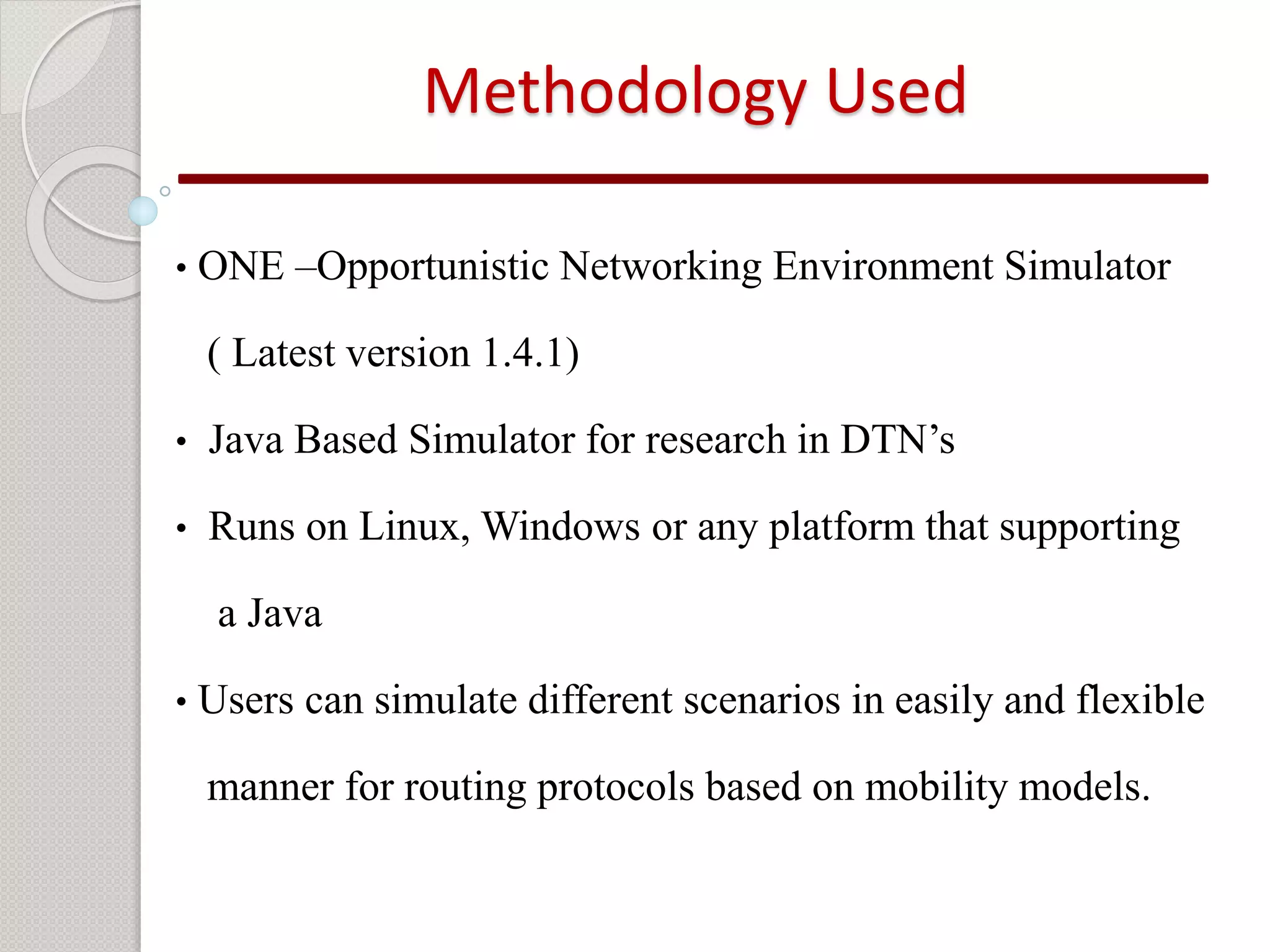 Methodology Used 
• ONE –Opportunistic Networking Environment Simulator 
( Latest version 1.4.1) 
• Java Based Simulator for research in DTN’s 
• Runs on Linux,Windows or any platform that supporting 
a Java 
• Users can simulate different scenarios in easily and flexible 
manner for routing protocols based on mobility models. 
 