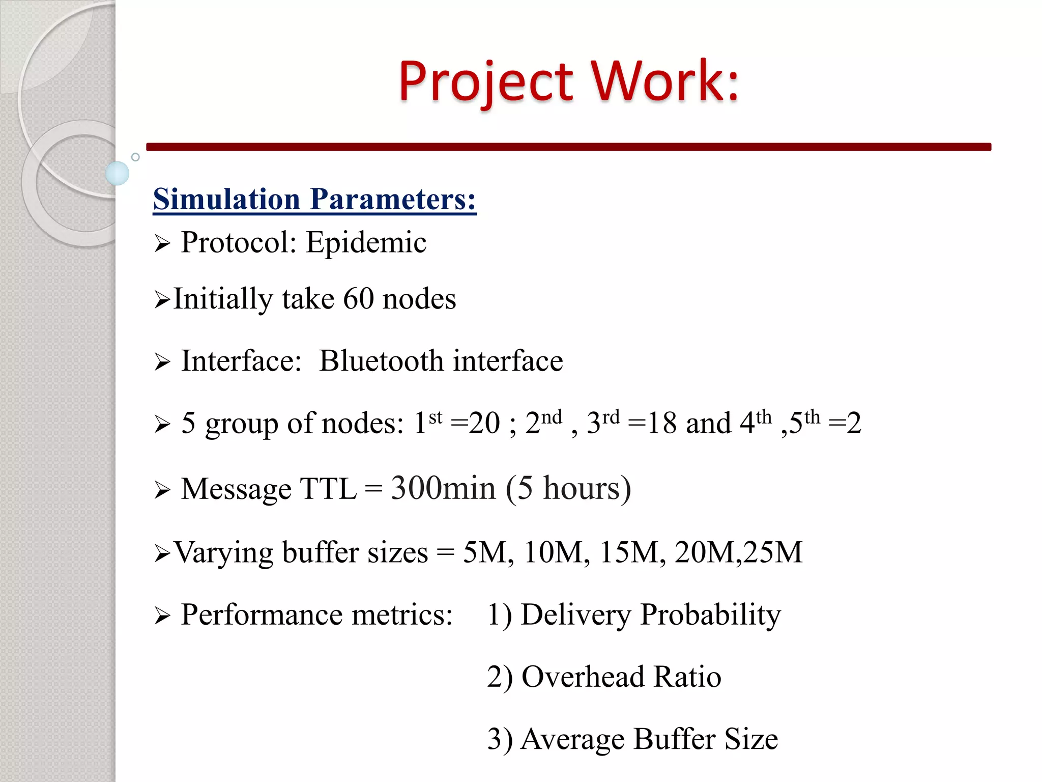 Project Work: 
Simulation Parameters: 
 Protocol: Epidemic 
Initially take 60 nodes 
 Interface: Bluetooth interface 
 5 group of nodes: 1st =20 ; 2nd , 3rd =18 and 4th ,5th =2 
 Message TTL = 300min (5 hours) 
Varying buffer sizes = 5M, 10M, 15M, 20M,25M 
 Performance metrics: 1) Delivery Probability 
2) Overhead Ratio 
3) Average Buffer Size 
 