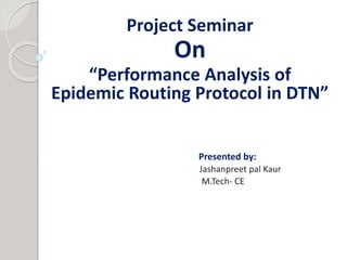 Project Seminar 
On 
“Performance Analysis of 
Epidemic Routing Protocol in DTN” 
Presented by: 
Jashanpreet pal Kaur 
M.Tech- CE 
 