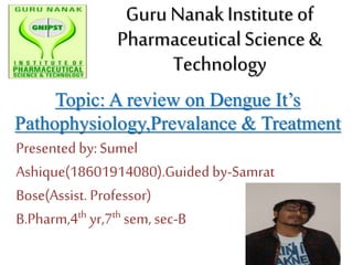 Presented by:Sumel
Ashique(18601914080).Guided by-Samrat
Bose(Assist. Professor)
B.Pharm,4th yr,7th sem, sec-B
GuruNanak Instituteof
PharmaceuticalScience&
Technology
Topic: A review on Dengue It’s
Pathophysiology,Prevalance & Treatment
 