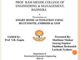 PROF RAM MEGHE COLLEGE OF
ENGINEERING & MANAGEMENT,
BADNERA
A
Presentation on
SMART HOME AUTOMATION USING
BLUETOOTH, ANDROID & GSM
Guided by: Presented By:
Prof V.R. Gupta Shubham Nimkar
Anurag Segekar
Shubham Deshmukh
Lavkesh Nyahare2015-16
Department of
Electrical & Electronics Engineering
2015-16
 