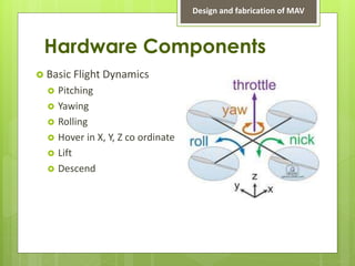 Hardware Components
 Basic Flight Dynamics
 Pitching
 Yawing
 Rolling
 Hover in X, Y, Z co ordinate
 Lift
 Descend
Design and fabrication of MAV
 