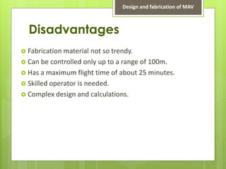 Disadvantages
 Fabrication material not so trendy.
 Can be controlled only up to a range of 100m.
 Has a maximum flight time of about 25 minutes.
 Skilled operator is needed.
 Complex design and calculations.
Design and fabrication of MAV
 