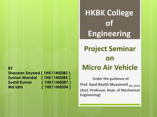 Project Seminar
on
Micro Air Vehicle
Under the guidance of
Prof. Syed Basith Muzammil ME, (PhD)
(Asst. Professor, Dept. of Mechanical
Engineering)
BY
Shazaan Sayeed ( 1HK11ME082 )
Suman Mandal ( 1HK11ME085 )
Sushil Kumar ( 1HK11ME087 )
Md Idris ( 1HK11ME054 )
HKBK College
of
Engineering
 