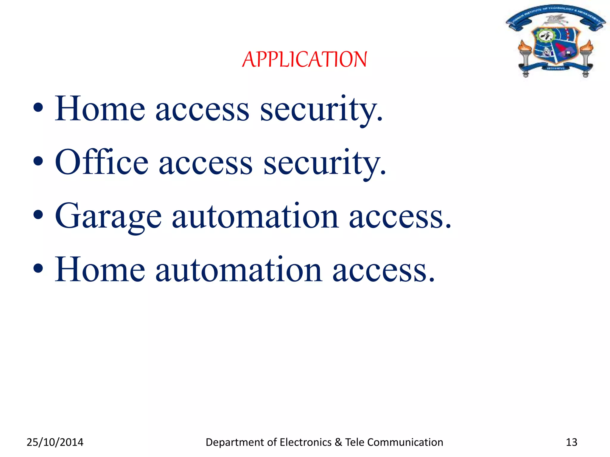 APPLICATION 
• Home access security. 
• Office access security. 
• Garage automation access. 
• Home automation access. 
25/10/2014 Department of Electronics & Tele Communication 13 
 