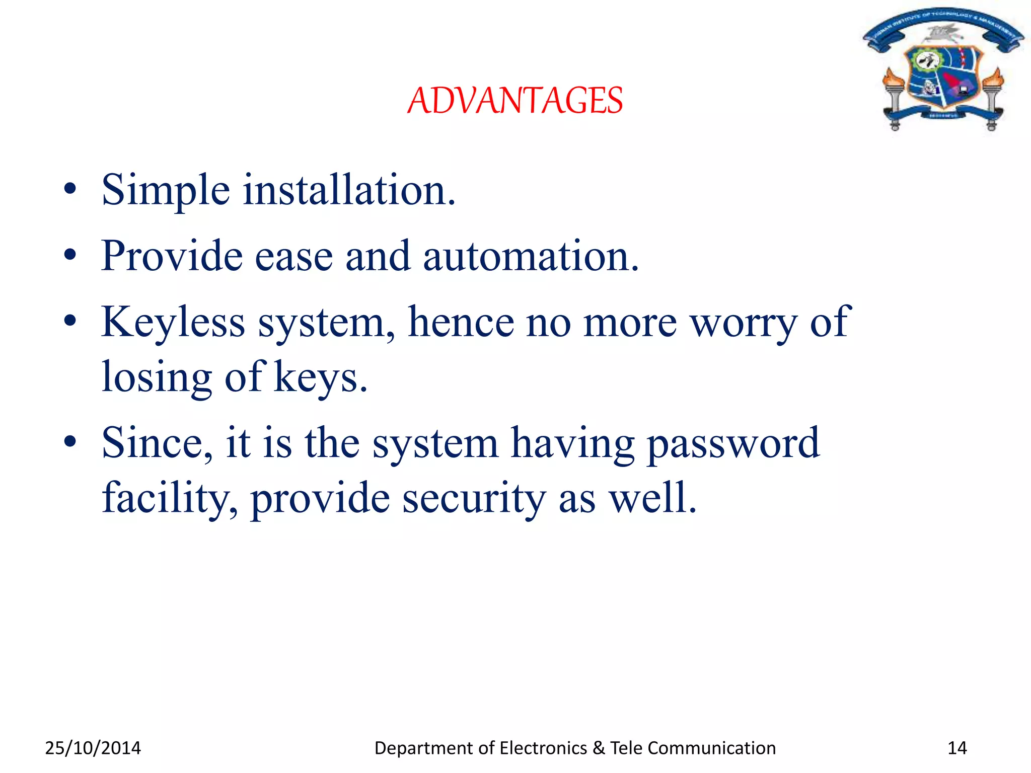 ADVANTAGES 
• Simple installation. 
• Provide ease and automation. 
• Keyless system, hence no more worry of 
losing of keys. 
• Since, it is the system having password 
facility, provide security as well. 
25/10/2014 Department of Electronics & Tele Communication 14 
 