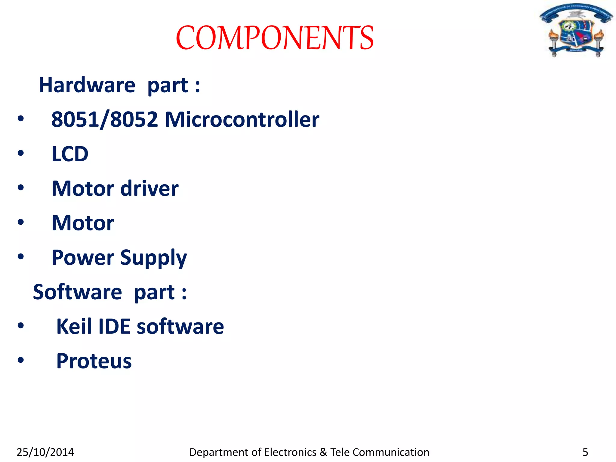 COMPONENTS 
Hardware part : 
• 8051/8052 Microcontroller 
• LCD 
• Motor driver 
• Motor 
• Power Supply 
Software part : 
• Keil IDE software 
• Proteus 
25/10/2014 Department of Electronics & Tele Communication 5 
 