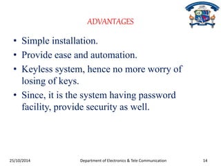 ADVANTAGES 
• Simple installation. 
• Provide ease and automation. 
• Keyless system, hence no more worry of 
losing of keys. 
• Since, it is the system having password 
facility, provide security as well. 
25/10/2014 Department of Electronics & Tele Communication 14 
 