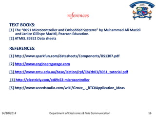 references 
TEXT BOOKS: 
[1] The “8051 Microcontroller and Embedded Systems” by Muhammad Ali Mazidi 
and Janice Gillispe Mazidi, Pearson Education. 
[2] ATMEL 89S52 Data sheets 
REFERENCES: 
[1] http://www.sparkfun.com/datasheets/Components/DS1307.pdf 
[2] http://www.engineersgarage.com 
[3] http://www.zntu.edu.ua/base/lection/rpf/lib/zh03/8051_tutorial.pdf 
[4] http://electricly.com/at89s52-microcontroller 
[5] http://www.seeedstudio.com/wiki/Grove_-_RTC#Application_Ideas 
14/10/2014 Department of Electronics & Tele Communication 16 
 