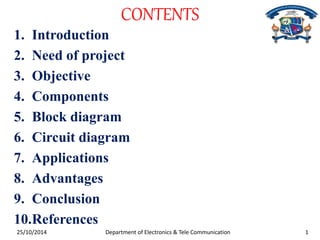 CONTENTS 
1. Introduction 
2. Need of project 
3. Objective 
4. Components 
5. Block diagram 
6. Circuit diagram 
7. Applications 
8. Advantages 
9. Conclusion 
10.References 
Department of Electronics & Tele Communication 25/10/2014 1 
 