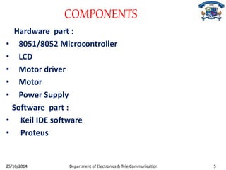 COMPONENTS 
Hardware part : 
• 8051/8052 Microcontroller 
• LCD 
• Motor driver 
• Motor 
• Power Supply 
Software part : 
• Keil IDE software 
• Proteus 
25/10/2014 Department of Electronics & Tele Communication 5 
 