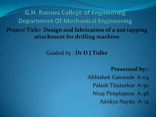 Project Title:- Design and fabrication of a nut tapping
attachment for drilling machine
Guided by : Dr D J Tidke
Presented by:Abhishek Gawande A-04
Palash Thuturkar A-50
Niraj Pimplapure A-48
Ajinkya Naydu A-74

 