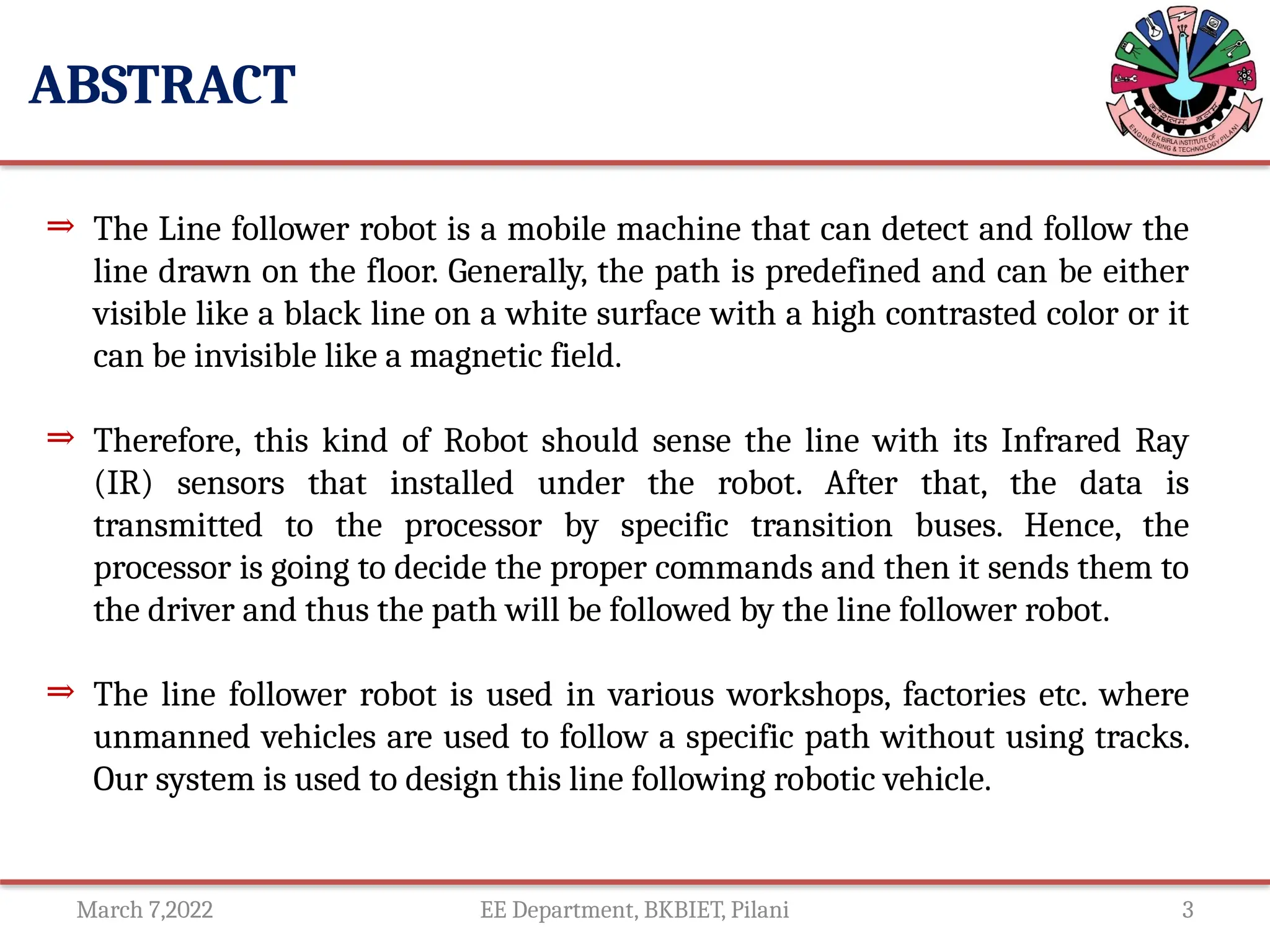 March 7,2022 EE Department, BKBIET, Pilani 3
ABSTRACT
⇒ The Line follower robot is a mobile machine that can detect and follow the
line drawn on the floor. Generally, the path is predefined and can be either
visible like a black line on a white surface with a high contrasted color or it
can be invisible like a magnetic field.
⇒ Therefore, this kind of Robot should sense the line with its Infrared Ray
(IR) sensors that installed under the robot. After that, the data is
transmitted to the processor by specific transition buses. Hence, the
processor is going to decide the proper commands and then it sends them to
the driver and thus the path will be followed by the line follower robot.
⇒ The line follower robot is used in various workshops, factories etc. where
unmanned vehicles are used to follow a specific path without using tracks.
Our system is used to design this line following robotic vehicle.
 