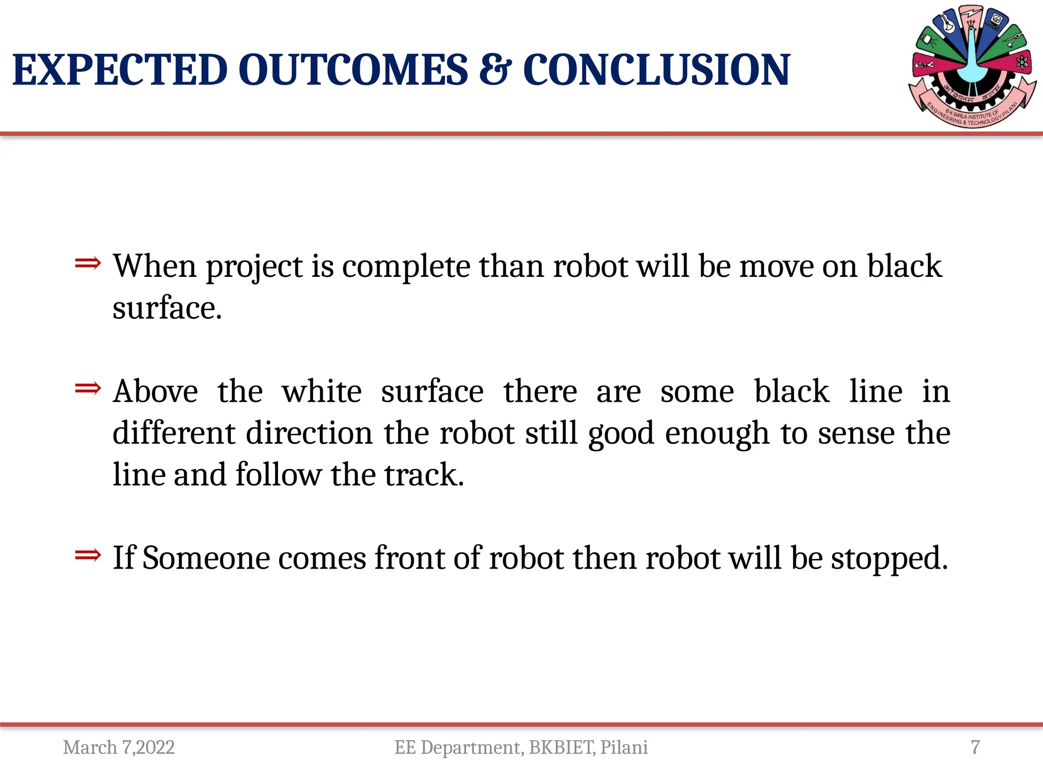 March 7,2022 EE Department, BKBIET, Pilani 7
EXPECTED OUTCOMES & CONCLUSION
⇒ When project is complete than robot will be move on black
surface.
⇒ Above the white surface there are some black line in
different direction the robot still good enough to sense the
line and follow the track.
⇒ If Someone comes front of robot then robot will be stopped.
 
