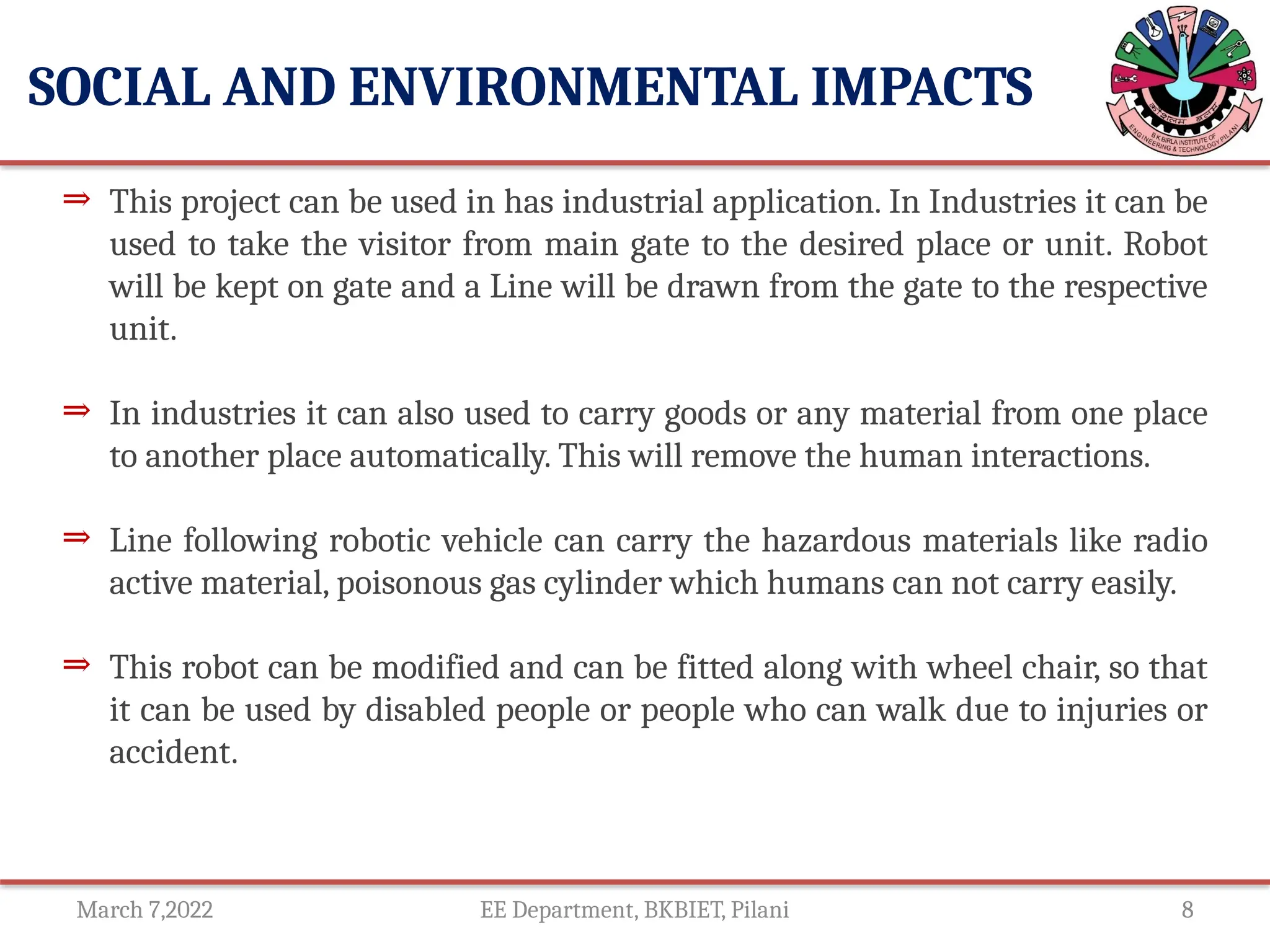 March 7,2022 EE Department, BKBIET, Pilani 8
SOCIAL AND ENVIRONMENTAL IMPACTS
⇒ This project can be used in has industrial application. In Industries it can be
used to take the visitor from main gate to the desired place or unit. Robot
will be kept on gate and a Line will be drawn from the gate to the respective
unit.
⇒ In industries it can also used to carry goods or any material from one place
to another place automatically. This will remove the human interactions.
⇒ Line following robotic vehicle can carry the hazardous materials like radio
active material, poisonous gas cylinder which humans can not carry easily.
⇒ This robot can be modified and can be fitted along with wheel chair, so that
it can be used by disabled people or people who can walk due to injuries or
accident.
 