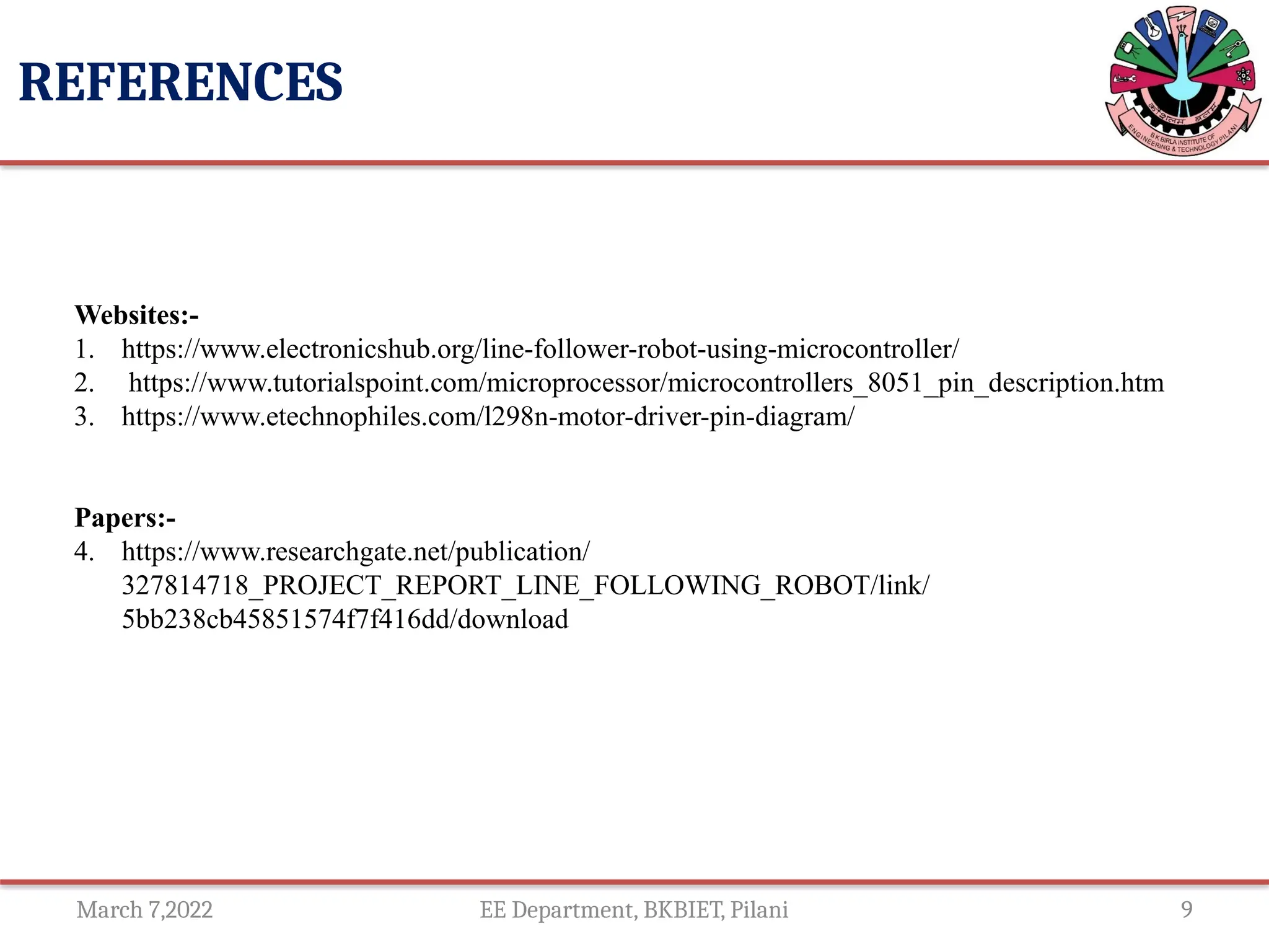 March 7,2022 EE Department, BKBIET, Pilani 9
REFERENCES
Websites:-
1. https://www.electronicshub.org/line-follower-robot-using-microcontroller/
2. https://www.tutorialspoint.com/microprocessor/microcontrollers_8051_pin_description.htm
3. https://www.etechnophiles.com/l298n-motor-driver-pin-diagram/
Papers:-
4. https://www.researchgate.net/publication/
327814718_PROJECT_REPORT_LINE_FOLLOWING_ROBOT/link/
5bb238cb45851574f7f416dd/download
 