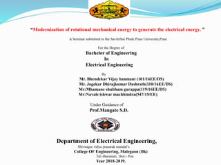 “Modernization of rotational mechanical energy to generate the electrical energy. ”
A Seminar submitted to the Savitribai Phule Pune University,Pune
For the Degree of
Bachelor of Engineering
In
Electrical Engineering
By
Mr. Bhendekar Vijay hanmant (101/16EE/DS)
Mr. Jogekar Dhirajkumar Dashrath(110/16EE/DS)
Mr:Mhamane shubham gurappa(119/16EE/DS)
Mr:Navale ishwar machhindra(547/15/EE)
Under Guidance of
Prof.Mangate S.D.
Department of Electrical Engineering,
Shivnagar vidya prasarak mandal’s
College OF Engineering, Malegaon (Bk)
Tal:-Baramati, Dist:- Pun
Year 2018-2019.
 