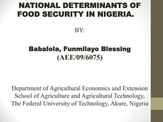 NATIONAL DETERMINANTS OF
FOOD SECURITY IN NIGERIA.
BY:

Babalola, Funmilayo Blessing

(AEE/09/6075)

Department of Agricultural Economics and Extension
School of Agriculture and Agricultural Technology,
The Federal University of Technology, Akure, Nigeria

 