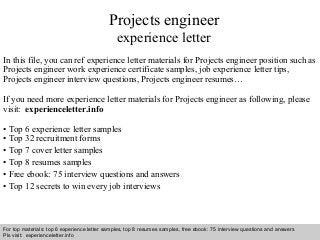 Interview questions and answers – free download/ pdf and ppt file
Projects engineer
experience letter
In this file, you can ref experience letter materials for Projects engineer position such as
Projects engineer work experience certificate samples, job experience letter tips,
Projects engineer interview questions, Projects engineer resumes…
If you need more experience letter materials for Projects engineer as following, please
visit: experienceletter.info
• Top 6 experience letter samples
• Top 32 recruitment forms
• Top 7 cover letter samples
• Top 8 resumes samples
• Free ebook: 75 interview questions and answers
• Top 12 secrets to win every job interviews
For top materials: top 6 experience letter samples, top 8 resumes samples, free ebook: 75 interview questions and answers
Pls visit: experienceletter.info
 