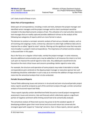 PM World Journal
Vol. II, Issue XI – November 2013
www.pmworldjournal.net

Utilization of Project Sentiment Analysis
as a Project Performance Predictor
Featured Paper
by Bob Prieto

Let’s look at each of these in turn.
Select Pairs of Correspondence
Select pairs of correspondence, including e-mails and texts, between the project manager and
identified senior managers and the project manager and his client counterpart would be
included in the described semantic analysis of text. The utilization of e-mail and other electronic
text messages that are readily captured provides additional richness to the analysis of the
following two categories of reports which are more formal in nature.
The decision to conduct a narrower semantic analysis of text versus a broader analysis, such as
all incoming and outgoing e-mails, is driven by a decision to select high confidence data sets to
improve the so called “signal to noise” ratio by filtering out the significant noise that may exist
more broadly in a project’s total correspondence. The importance of context sensitive analysis
is discussed later in this paper.
Key is the focus on a singular critical node, namely the project manager. In some instances,
discrete additional communication pairs may be added but in all instances the intent is to limit
such pairs to improve the overall signal to noise ratio. Any added pairs would tend to be
focused on the most critical issues and concerns providing a better signal to noise ratio.
For example, the structure and operation of some projects may make it desirable to include
correspondence pairs centered on the deputy project manager or executive sponsor but such
broadening should be undertaken in such a way as to minimize the addition of large amounts of
noise into the semantical analysis that is to be conducted.
Periodic Structured Reports
Textual fields addressing issues and concerns in structured and semi-structured periodic project
status reports would be analyzed as part of the sentiment analysis through a similar semantical
analysis of structured report text fields.
These reports typically contain identified text fields focused on overall project management
assessment; issues and concerns; risks and forecasts which collectively capture a significant
portion of negative sentiment while limiting overall text to be semantically analyzed.
The semantical analysis of these text sources may prove to be the weakest signaler of
developing problems given their more formal and structured nature but conversely the
strongest signal with respect to “maturing” concerns. Even in these reports, domain specific
© 2013 Bob Prieto

www.pmworldlibrary.net

2

 
