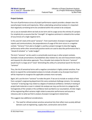 PM World Journal
Vol. II, Issue XI – November 2013
www.pmworldjournal.net

Utilization of Project Sentiment Analysis
as a Project Performance Predictor
Featured Paper
by Bob Prieto

Project Contexts
The sum of performance across all project performance aspects provides a deeper view into
overall project trends and trajectories. When undertaking semantical analysis it is important
that negatively correlating terms be considered within the context to be analyzed.
Let us use an example where we look at one term and its usage across the entirety of a project.
For simplicity let us assume that the “strength” of negative sentiment is related to the number
of occurrences of a single negative term.
In this case let’s look at the word “variance”. From examination of project management level
reports and communications, the preponderance of usage of this term occurs in a negative
context. “Variance” from plan or budget is used by a project manager to describe lagging
performance while other semantically positive words are used to describe performance that is
“ahead of schedule” or “under budget”.
The term “variance” can be used in a semantically neutral way in other project contexts.
Examples include presentations of probabilistic data related risk, test and measurement results,
and requests for alternative approvals. Thus a broader text analysis for the term “variance”
would result in a large set of “noise” diminishing the utility of a semantical search for the term
“variance”
Thus, the list of semantical terms with a negative connotation is highly context sensitive. If we
desire to expand the contemplated analysis to include a broader array of project level text it
will be important to recognize the applicable contexts more narrowly.
Again, let’s use the term “variance” to make the point. If we are to include an analysis of text
from a project’s engineering department the same contextual challenge remains. For example,
“variance” in boring logs may relate to a degree of statistical confidence. Similarly in testing of
project bulk materials or even in related risk analyses we may use the term to categorize the
homogeneity of the sample or the confidence level ascribed to our assumptions. At later stages
of the engineering effort variance might relate to execution performance and assume a
relevancy akin to what we find in analysis of project management related texts.
This suggests two additional considerations:


The need for refined context sensitive semantical lists that reflect more acutely defined
domains such at engineering, supply chain, construction and so forth

© 2013 Bob Prieto

www.pmworldlibrary.net

4

 