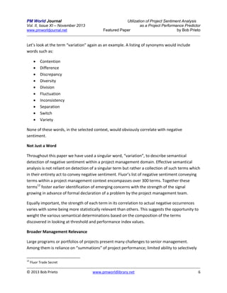 PM World Journal
Vol. II, Issue XI – November 2013
www.pmworldjournal.net

Utilization of Project Sentiment Analysis
as a Project Performance Predictor
Featured Paper
by Bob Prieto

Let’s look at the term “variation” again as an example. A listing of synonyms would include
words such as:











Contention
Difference
Discrepancy
Diversity
Division
Fluctuation
Inconsistency
Separation
Switch
Variety

None of these words, in the selected context, would obviously correlate with negative
sentiment.
Not Just a Word
Throughout this paper we have used a singular word, “variation”, to describe semantical
detection of negative sentiment within a project management domain. Effective semantical
analysis is not reliant on detection of a singular term but rather a collection of such terms which
in their entirety act to convey negative sentiment. Fluor’s list of negative sentiment conveying
terms within a project management context encompasses over 300 terms. Together these
terms12 foster earlier identification of emerging concerns with the strength of the signal
growing in advance of formal declaration of a problem by the project management team.
Equally important, the strength of each term in its correlation to actual negative occurrences
varies with some being more statistically relevant than others. This suggests the opportunity to
weight the various semantical determinations based on the composition of the terms
discovered in looking at threshold and performance index values.
Broader Management Relevance
Large programs or portfolios of projects present many challenges to senior management.
Among them is reliance on “summations” of project performance; limited ability to selectively
12

Fluor Trade Secret

© 2013 Bob Prieto

www.pmworldlibrary.net

6

 