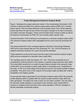 PM World Journal
Vol. II, Issue XI – November 2013
www.pmworldjournal.net

Utilization of Project Sentiment Analysis
as a Project Performance Predictor
Featured Paper
by Bob Prieto

Project Management Sentiment Analysis Model
Figure 1 illustrates the project sentiment model. In the model textual information (100)
consists of select text fields from periodic project status reports (PSR) (101); monthly
status reports (102) and select electronic communication pairs (103). All the selected
textual data flows through servers to/from the project manager to his client counterpart
and select corporate managers. These communication flows include e-mails as well as
the electronic transmission of PSR (101) and monthly status reports (102).
Textual information (100) of all forms is processed by a semantic analysis engine (200).
The semantic analysis engine (200) segregates text by source and pre-processes the
text.
The preprocessed list is then compared against a Semantic Terminology Database
(300) and for each textual data set (100 comprising 101, 102, 103) the frequency of
negative sentiment instances for a given time period calculated.
These sentiment counts by text source are the output of the semantic analysis engine
(200) and are compared to a semantic index model (400).
The resulting score for each text stream (101, 102, 103) and a composite score in
consideration of all text streams (100) results in a specific project semantic index (600).
This index (600) would link to a model of project failure included in the semantic index
model (400). As an example a project might obtain a composite score, unadjusted for
the index, of "62" at an early stage of the project but score in the lowest quartile of failure
probability. That same score at the midpoint of the project might correlate with a failure
probability in the highest quartile.
As new periodic data is generated by the semantic analysis engine (200), the semantic
profile database (500) is updated after the specific project semantic index (600) has
been generated. This allows the index to learn as new data is entered. The new data in
the semantic profile database is processed by the semantic index model (400) to
produce an updated project semantic index values tabulation (700) for managers to
identify potentially comparable projects.

© 2013 Bob Prieto

www.pmworldlibrary.net

8

 