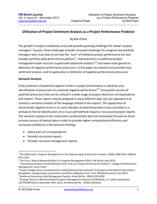 PM World Journal
Vol. II, Issue XI – November 2013
www.pmworldjournal.net

Utilization of Project Sentiment Analysis
as a Project Performance Predictor
Featured Paper
by Bob Prieto

Utilization of Project Sentiment Analysis as a Project Performance Predictor
By Bob Prieto
The growth in project complexity and scale provides growing challenges for today’s project
managers.1 Equally, these challenges provide increased challenges for program and portfolio
managers who must look at not only the “sum” of individual project performance but also
broader portfolio wide performance patterns2. Improvements in traditional project
management tools must be coupled with advanced analytics3,4 and newer tools geared to
detection of negative performance precursors. In this paper we examine one possible tool,
sentiment analysis, and its application to detection of negative performance precursors.
Semantic Analysis
Early prediction of potential negative trends in project performance is aided by early
identification of precursors to sustained negative performance5,6. Among the sources of
potential precursors that can be utilized is a wide range of project electronic correspondence
and reports. These reports may be analyzed in many different ways but one approach is to
conduct a semantic analysis of the language utilized in the reports. The appearance of
semantically negative terms is an early indicator of potential project issues and often is a
prelude to formal identification of an issue with defined impacts in structured project reports.
The semantic analysis to be conducted is preferentially (but not exclusively) focused on three
primary sources of textual data in order to provide higher computational efficiency and
increased confidence in the semantic findings:




Select pairs of correspondence
Periodic structured reports
Periodic narrative management reports

1

The GIGA Factor; Program Management in the Engineering & Construction Industry; CMAA; ISBN 978-1-93801499-4; 2011
2
The Focus, Roles & Responsibilities of a Program Management Office; PM World; April 2010
3
“Generalized Analysis of Value Behavior Over Time as a Project Performance Predictor”; College of Performance
Management; Issue 4 2012
4
Project Categorization and Assessment Utilizing Multivariate Statistical Techniques to Facilitate Project Pattern
Recognition, Categorization, Assessment and Pattern Migration Over Time; PM World Journal; June 2013
5
Resiliency Assessment And Management System; Attny Dkt No. 100325.0531PRO
6
Strategic Business Objectives Based Program Management Systems and Methods; U.S. patent application
13/709,996 filed on December 10th, 2012; and Attny Dkt No. 100325.0443US2

© 2013 Bob Prieto

www.pmworldlibrary.net

1

 