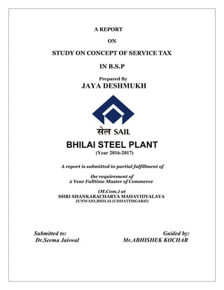 A REPORT
ON
STUDY ON CONCEPT OF SERVICE TAX
IN B.S.P
Prepared By
JAYA DESHMUKH
BHILAI STEEL PLANT
(Year 2016-2017)
A report is submitted in partial fulfillment of
the requirement of
2 Year Fulltime Master of Commerce
(M.Com.) at
SHRI SHANKARACHARYA MAHAVIDYALAYA
JUNWANI,BHILAI (CHHATTISGARH)
Submitted to: Guided by:
Dr.Seema Jaiswal Mr.ABHISHEK KOCHAR
 