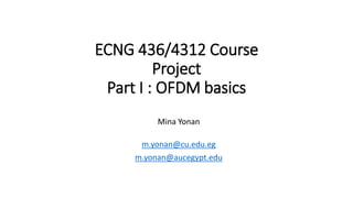 ECNG 436/4312 Course
Project
Part I : OFDM basics
Mina Yonan
m.yonan@cu.edu.eg
m.yonan@aucegypt.edu
 