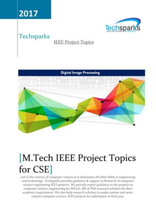 IEEE Project Topics
2017
Techsparks
M.Tech IEEE Project Topics[
for CSE]
21st is the century of computer science as it dominates all other fields in engineering
and technology. Techsparks provides guidance & support in Research of computer
science engineering IEEE projects. We provide expert guidance to the projects in
computer science, engineering for MTech, ME & PhD research scholars for their
academic requirement. We also help research scholars to make custom and semi-
custom computer science, IEEE projects for submission in final year.
 