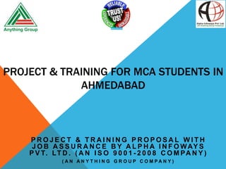 PROJECT & TRAINING FOR MCA STUDENTS IN
AHMEDABAD

PROJECT & TRAINING PROPOSAL WITH
J O B A S S U R A N C E B Y A L P H A I N F O W AY S
P V T. L T D . ( A N I S O 9 0 0 1 - 2 0 0 8 C O M P A N Y )
( AN AN Y T H I N G G R O U P C O M PAN Y )

 