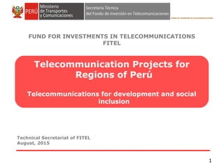 Technical Secretariat of FITEL
September, 2015
FONDO DE INVERSIÓN EN TELECOMUNICACIONES
FUND FOR INVESTMENTS IN TELECOMMUNICATIONS
FITEL
1
Tumbes
Piura
Cajamarca
Cusco
Telecommunication Projects
for Regions of Perú
Telecommunications for development and social inclusion
 