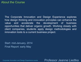 About the Course

The Corporate Innovation and Design Experience explores
how design thinking and innovation principles can enhance the
value and accelerate the development of business
opportunities that deliver organic growth. Working closely with
client companies, students apply design methodologies and
innovation tools to a current business project.

Start: mid-January, 2014
Final Report: early May

Corporate Innovation and Design Experience course

Professor Jeanne Liedtka

 