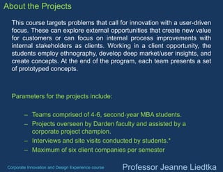 About the Projects
This course targets problems that call for innovation with a user-driven
focus. These can explore external opportunities that create new value
for customers or can focus on internal process improvements with
internal stakeholders as clients. Working in a client opportunity, the
students employ ethnography, develop deep market/user insights, and
create concepts. At the end of the program, each team presents a set
of prototyped concepts.

Parameters for the projects include:
– Teams comprised of 4‐6, second‐year MBA students.
– Projects overseen by Darden faculty and assisted by a
corporate project champion.
– Interviews and site visits conducted by students.*
– Maximum of six client companies per semester
Corporate Innovation and Design Experience course

Professor Jeanne Liedtka

 