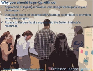 Why you should team up with us:
 Application of leading innovation and design techniques to your
challenges.
 Dedicated teams of selected MBA students committed to providing
actionable insights.
 Access to Darden faculty experts and the Batten Institute’s
resources.

Corporate Innovation and Design Experience course

Professor Jeanne Liedtka

 