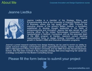About Me

Corporate Innovation and Design Experience course

Jeanne Liedtka
Jeanne Liedtka is a member of the Strategy, Ethics, and
Entrepreneurship area at the University of Virginia’s Darden School
of Business, where she has taught since 1989. Formerly the
executive director of the school’s Batten Institute, a foundation
established to develop thought leadership in the fields of
entrepreneurship and innovation, Jeanne has also served as chief
learning officer for the United Technologies Corporation (UTC),
headquartered in Hartford, Connecticut, and as the associate dean
of the MBA program at Darden. Jeanne’s current teaching
responsibilities focus on design thinking, innovation, and organic
growth in Darden’s MBA and Executive Education programs.
Jeanne’s current research explores how design thinking can be used to enrich our ability to
create inclusive strategic conversations about organizational futures. Jeanne received her
DBA in Management Policy from Boston University and her MBA from the Harvard Business
School. She has been involved in the corporate strategy field since beginning her career as
a strategy consultant for the Boston Consulting Group.

Please fill the form below to submit your project
www.jeanneliedtka.com

 