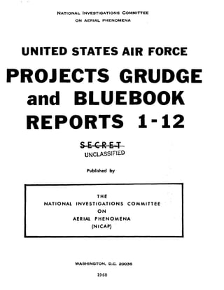 NATIONAL lNVESTlGATlONS COMMITTEE
ON AERIAL PHENOMENA

UNITED STATES AIR FORCE

PROJECTS GRUDGE
and BLUEBOOK
REPORTS 1 - 1 2
Published by

THE
NATIONAL INVESTIGATIONS COMMITTEE
ON

AERIAL P H E N O M E N A

(NI CAP)

WASHINGTON, D.C. 20036

19 68

 