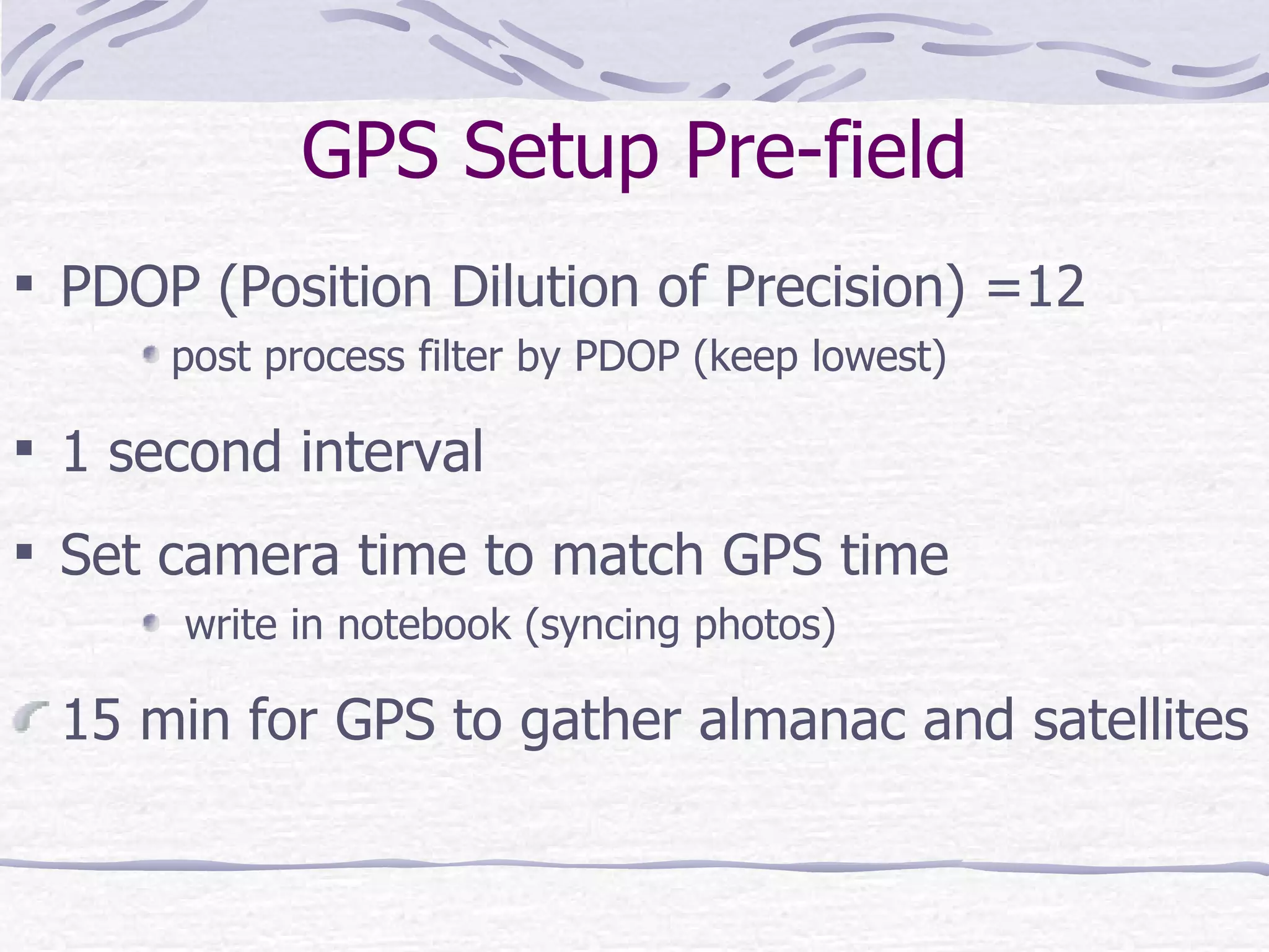 GPS Setup Pre-field PDOP (Position Dilution of Precision) =12 post process filter by PDOP (keep lowest) 1 second interval  Set camera time to match GPS time write in notebook (syncing photos) 15 min for GPS to gather almanac and satellites  