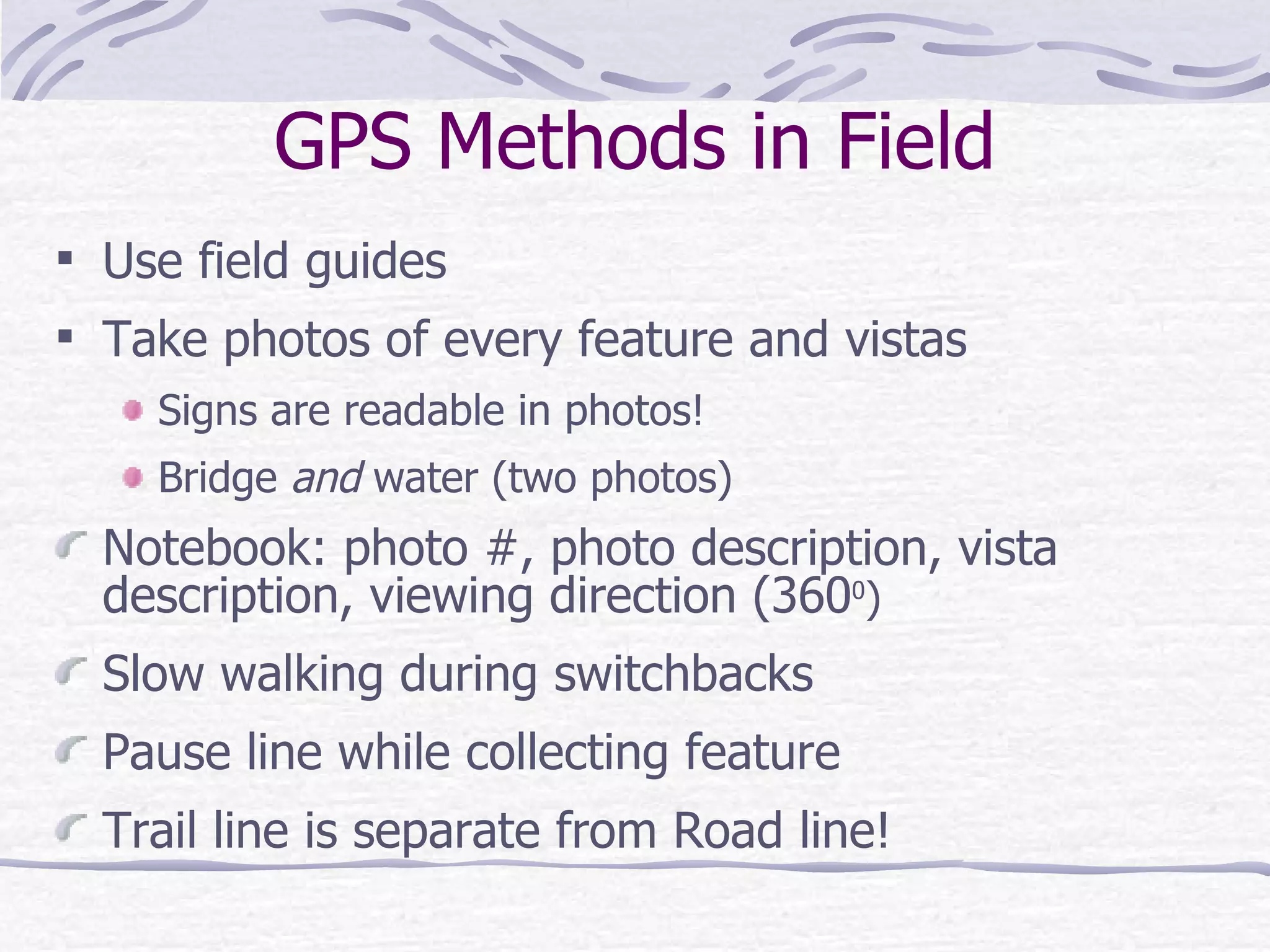 GPS Methods in Field Use field guides Take photos of every feature and vistas Signs are readable in photos! Bridge  and  water (two photos) Notebook: photo #, photo description, vista  description, viewing direction (360 0 ) Slow walking during switchbacks Pause line while collecting feature Trail line is separate from Road line! 