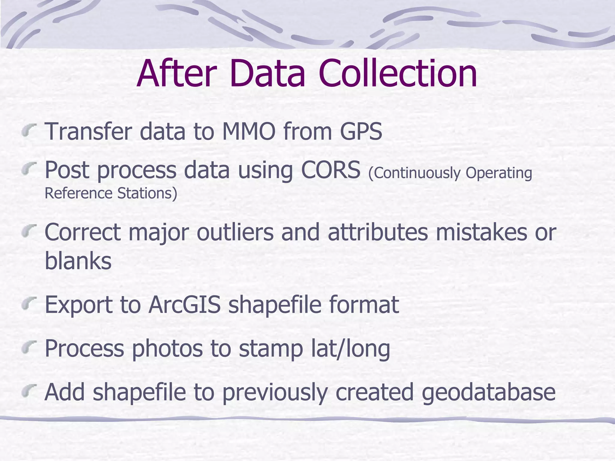 After Data Collection Transfer data to MMO from GPS Post process data using CORS  (Continuously Operating Reference Stations) Correct major outliers and attributes mistakes or blanks Export to ArcGIS shapefile format Process photos to stamp lat/long Add shapefile to previously created geodatabase 