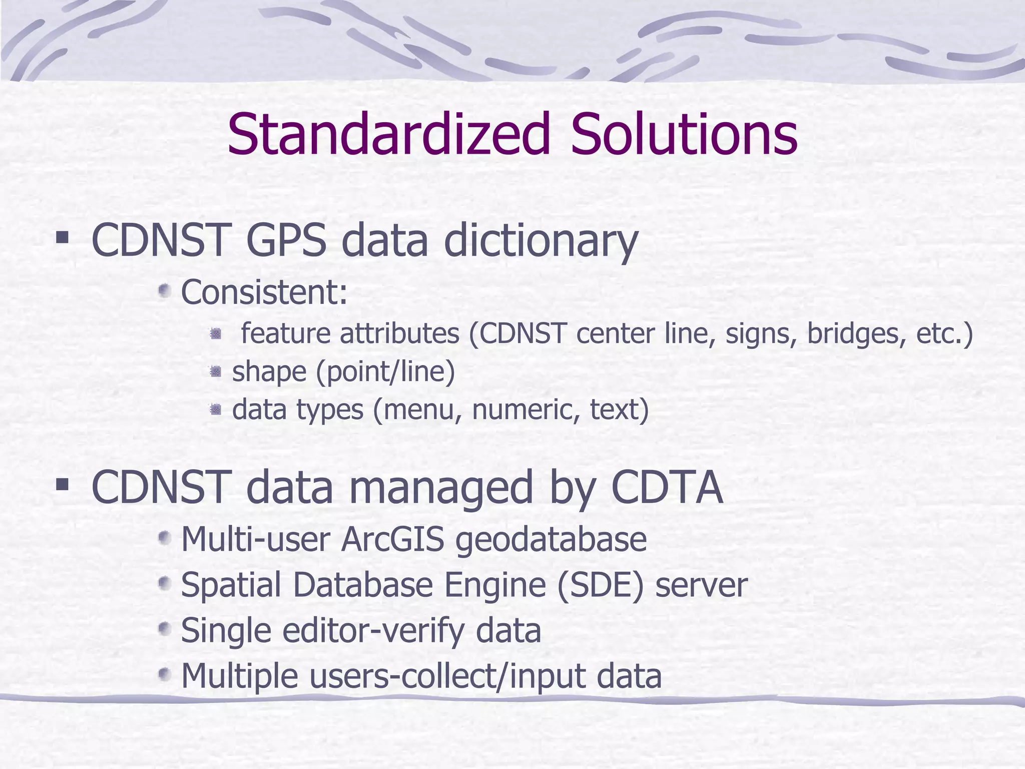Standardized Solutions CDNST GPS data dictionary  Consistent: feature attributes (CDNST center line, signs, bridges, etc.) shape (point/line)  data types (menu, numeric, text)  CDNST data managed by CDTA Multi-user ArcGIS geodatabase Spatial Database Engine (SDE) server Single editor-verify data Multiple users-collect/input data 