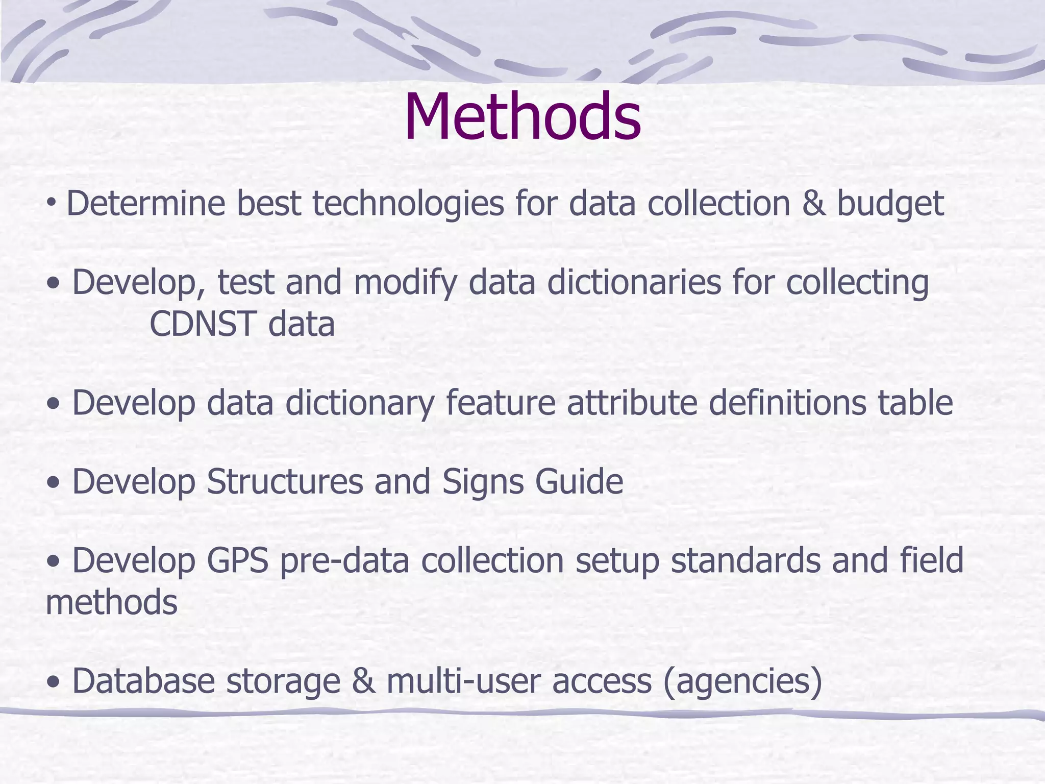 Methods Determine best technologies for data collection & budget Develop, test and modify data dictionaries for collecting  CDNST data Develop data dictionary feature attribute definitions table Develop Structures and Signs Guide Develop GPS pre-data collection setup standards and field  methods Database storage & multi-user access (agencies) 