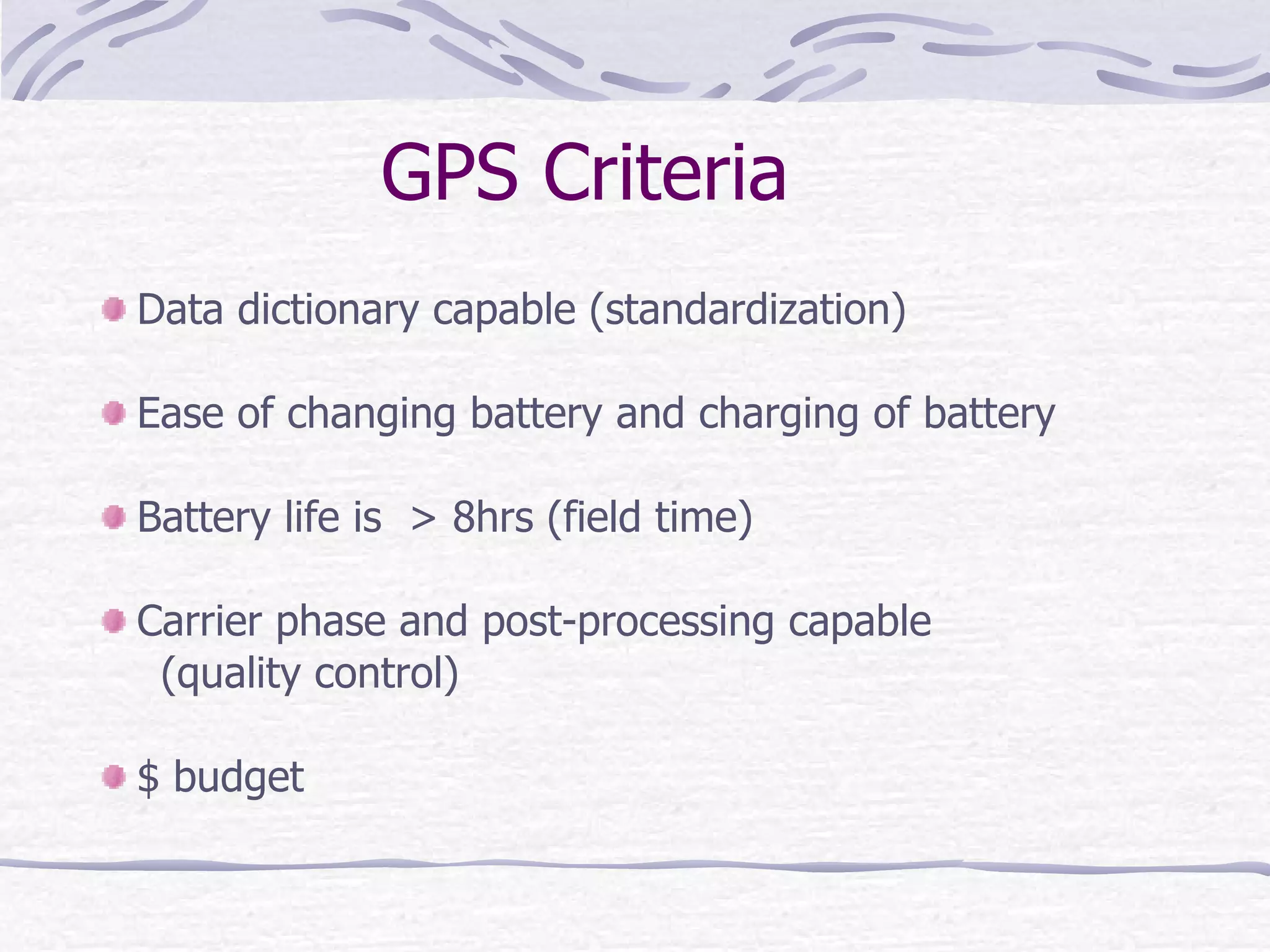 GPS Criteria Data dictionary capable (standardization) Ease of changing battery and charging of battery  Battery life is  > 8hrs (field time) Carrier phase and post-processing capable  (quality control) $ budget 
