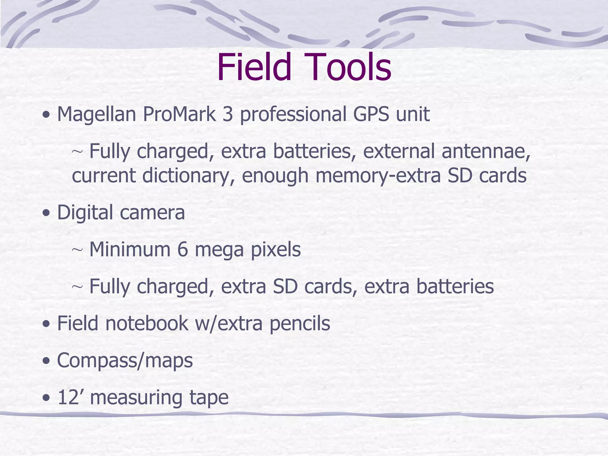 Field Tools Magellan ProMark 3 professional GPS unit Fully charged, extra batteries, external antennae, current dictionary, enough memory-extra SD cards Digital camera Minimum 6 mega pixels Fully charged, extra SD cards, extra batteries Field notebook w/extra pencils Compass/maps 12’ measuring tape 