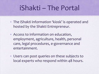 iShakti – The Portal
• The iShakti information ‘kiosk’ is operated and
  hosted by the Shakti Entrepreneur.

• Access to information on education,
  employment, agriculture, health, personal
  care, legal procedures, e-governance and
  entertainment.

• Users can post queries on these subjects to
  local experts who respond within 48 hours.
 