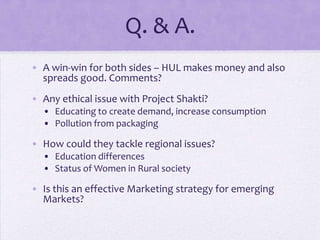 Q. & A.
• A win-win for both sides – HUL makes money and also
  spreads good. Comments?
• Any ethical issue with Project Shakti?
  • Educating to create demand, increase consumption
  • Pollution from packaging

• How could they tackle regional issues?
  • Education differences
  • Status of Women in Rural society

• Is this an effective Marketing strategy for emerging
  Markets?
 