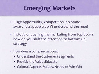 Emerging Markets
• Huge opportunity, competition, no brand
  awareness, people don’t understand the need

• Instead of pushing the marketing from top-down,
  how do you shift the attention to bottom-up
  strategy
• How does a company succeed
  • Understand the Customer / Segments
  • Provide the Value /Educate
  • Cultural Aspects, Values, Needs => Win-Win
 