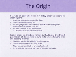 The Origin
• HLL was an established brand in India, largely successful in
  urban regions
   •   Urban market growth rates slowing down
   •   Urban competition heating up
   •   HLL enjoyed greatest reach into rural markets, but rivals began to
       emulate rural distribution initiatives
   •   HLL new it needed to find new markets
       •   Direct reach was only 16% of rural markets

• Project Shakti - an ambitious venture by HLL to spur growth and
  penetration of its products in rural India while changing lives
  and boosting incomes.
   •   Sales and Distribution initiative – delivers growth
   •   Communication initiative – build brand
   •   Micro-enterprise initiative – creates livelihoods
   •   Social initiative – improve standard of living in rural India
 